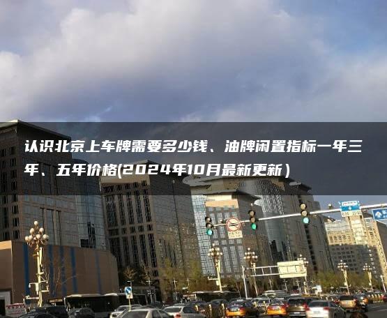 认识北京上车牌需要多少钱、油牌闲置指标一年三年、五年价格(2024年10月最新更新）