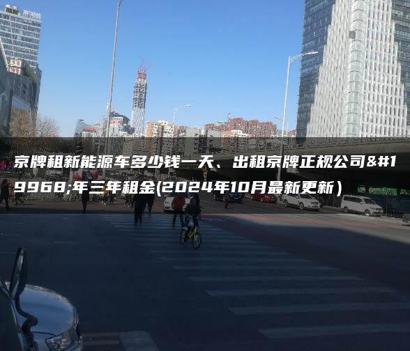 京牌租新能源车多少钱一天、出租京牌正规公司一年三年租金(2024年10月最新更新）