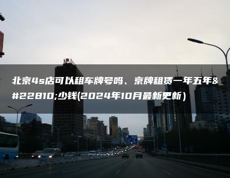 北京4s店可以租车牌号吗、京牌租赁一年五年多少钱(2024年10月最新更新）