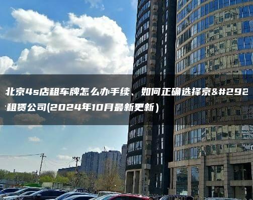 在北京4s店租车牌怎么办手续、如何正确选择京牌租赁公司(2024年10月最新更新）