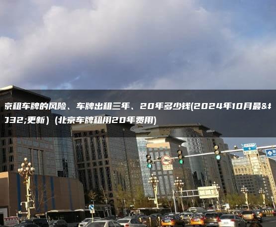 北京租车牌的风险、车牌出租三年、20年多少钱(2024年10月最新更新）(北京车牌租用20年费用)