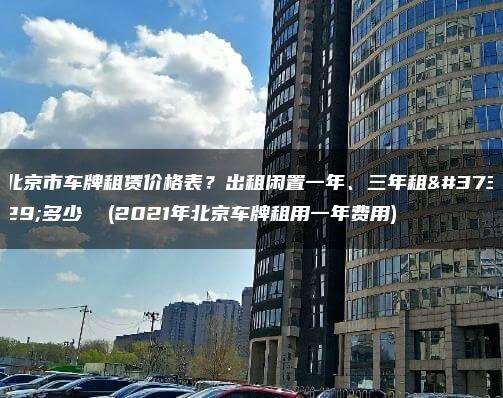 北京市车牌租赁价格表？出租闲置一年、三年租金多少  (2021年北京车牌租用一年费用)