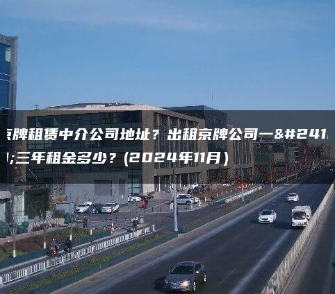 京牌租赁中介公司地址？出租京牌公司一年三年租金多少？(2024年11月）