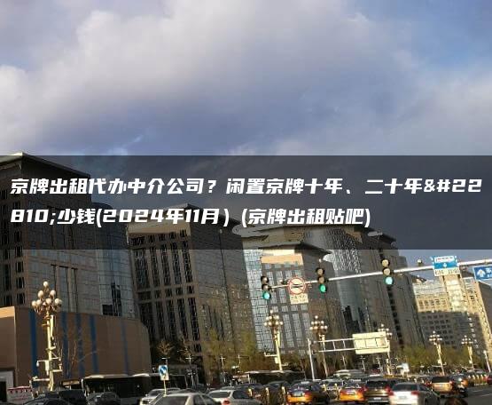 京牌出租代办中介公司？闲置京牌十年、二十年多少钱(2024年11月）(京牌出租贴吧)