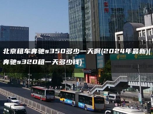 北京租车奔驰s350多少一天啊(2024年最新)(奔驰s320租一天多少钱)