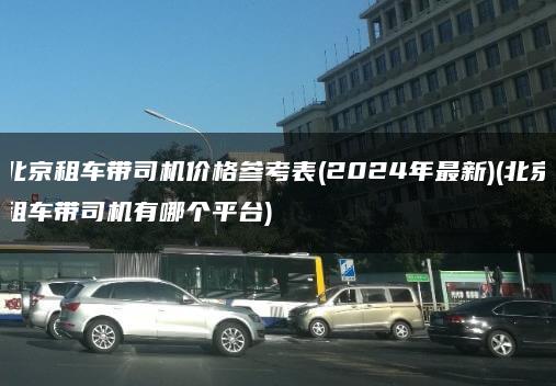 北京租车带司机价格参考表(2024年最新)(北京租车带司机有哪个平台)