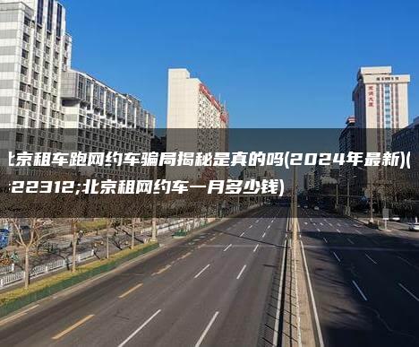 北京租车跑网约车骗局揭秘是真的吗(2024年最新)(在北京租网约车一月多少钱)