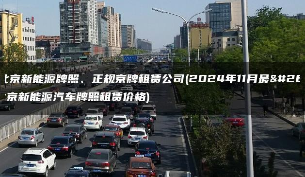 出租北京新能源牌照、正规京牌租赁公司(2024年11月最新）(北京新能源汽车牌照租赁价格)