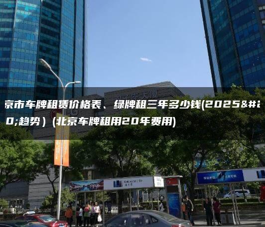 北京市车牌租赁价格表、绿牌租三年多少钱(2025年趋势）(北京车牌租用20年费用)