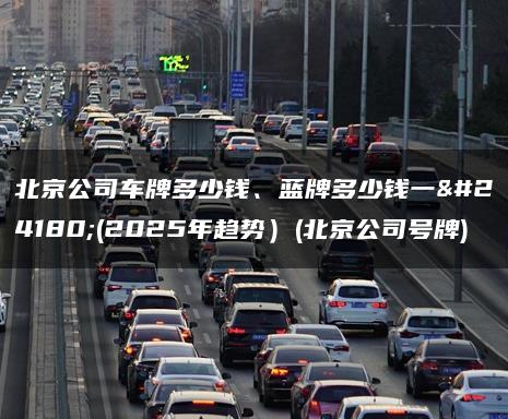 北京公司车牌多少钱、蓝牌多少钱一年(2025年趋势）(北京公司号牌)