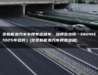 北京新能源汽车车牌号出租车、绿牌多少钱一年(2025年趋势）(北京新能源汽车牌照出租)