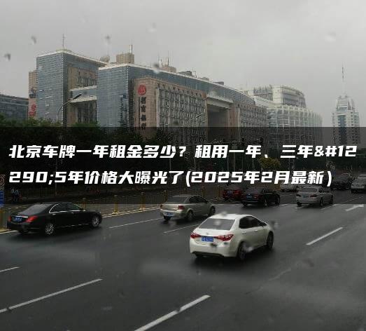 北京车牌一年租金多少？租用一年、三年。5年价格大曝光了(2025年2月最新）