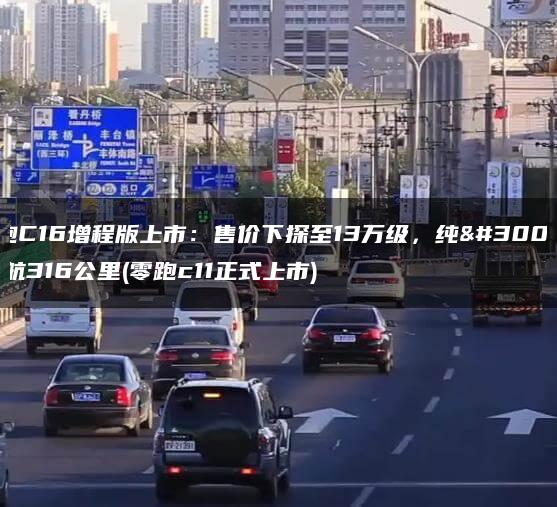 零跑C16增程版上市：售价下探至13万级，纯电续航316公里(零跑c11正式上市)