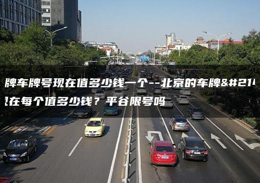 北京牌车牌号现在值多少钱一个–北京的车牌号码现在每个值多少钱？平谷限号吗