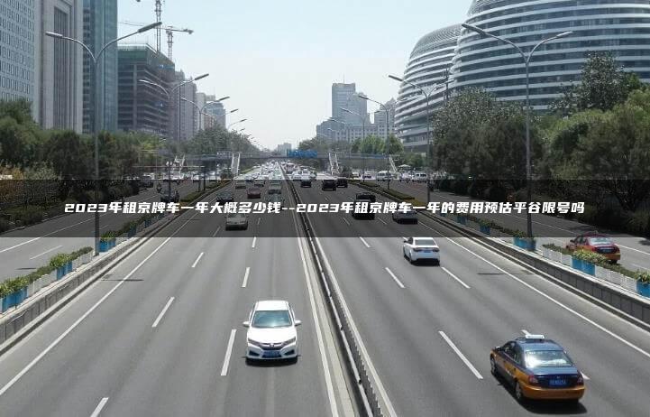 2023年租京牌车一年大概多少钱–2023年租京牌车一年的费用预估平谷限号吗