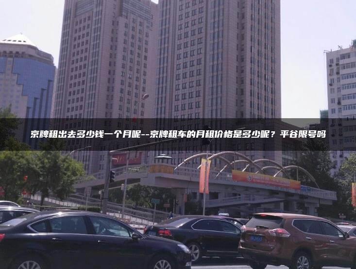 京牌租出去多少钱一个月呢–京牌租车的月租价格是多少呢？平谷限号吗