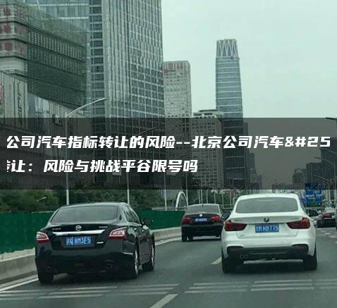 北京公司汽车指标转让的风险–北京公司汽车指标转让：风险与挑战平谷限号吗