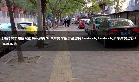别克商务车报价及图片–别克GL8商务车报价及图片——豪华商务出行首选