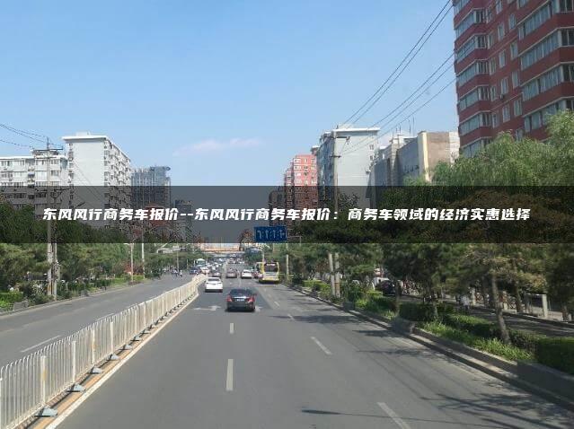 东风风行商务车报价–东风风行商务车报价：商务车领域的经济实惠选择