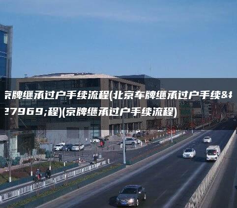 京牌继承过户手续流程(北京车牌继承过户手续流程)(京牌继承过户手续流程)