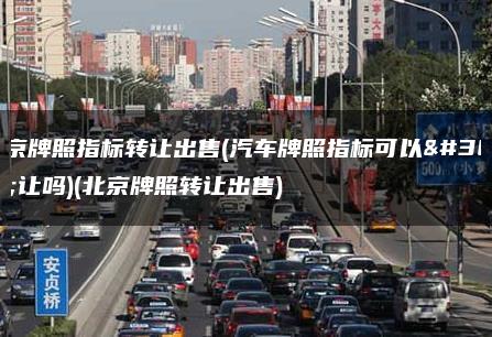 北京牌照指标转让出售(汽车牌照指标可以转让吗)(北京牌照转让出售)