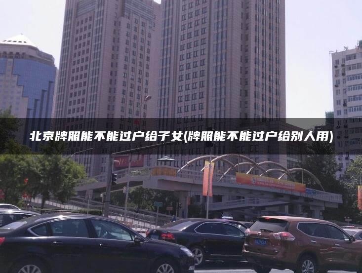 北京牌照能不能过户给子女(牌照能不能过户给别人用)