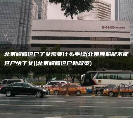 北京牌照过户子女需要什么手续(北京牌照能不能过户给子女)(北京牌照过户新政策)