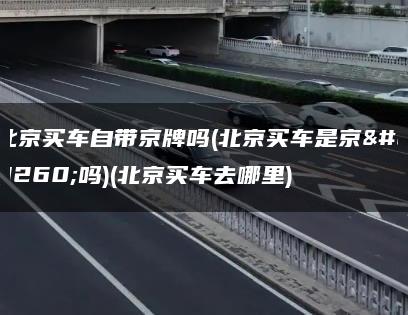 北京买车自带京牌吗(北京买车是京牌吗)(北京买车去哪里)