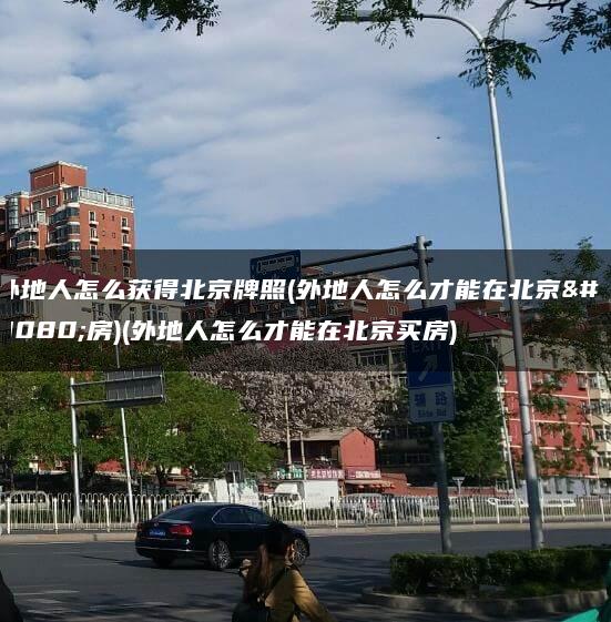 外地人怎么获得北京牌照(外地人怎么才能在北京买房)(外地人怎么才能在北京买房)