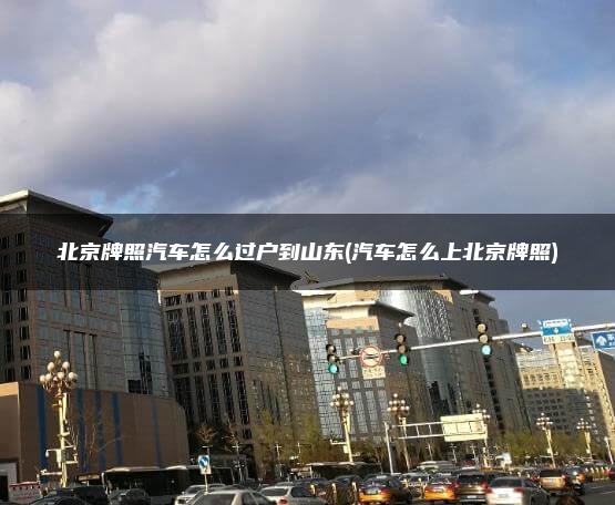 北京牌照汽车怎么过户到山东(汽车怎么上北京牌照)