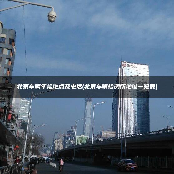 北京车辆年检地点及电话(北京车辆检测所地址一览表)