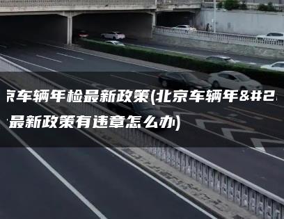 北京车辆年检最新政策(北京车辆年检最新政策有违章怎么办)