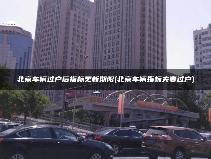 北京车辆过户后指标更新期限(北京车辆指标夫妻过户)
