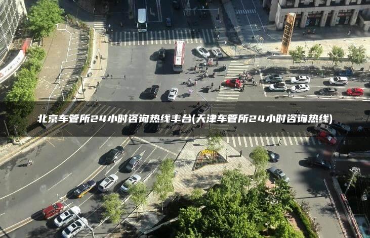 北京车管所24小时咨询热线丰台(天津车管所24小时咨询热线)