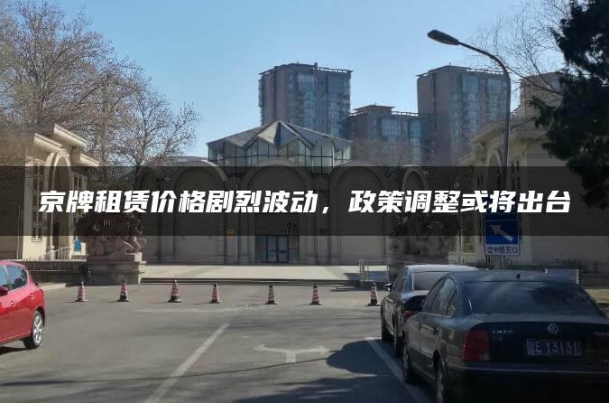 京牌租赁价格剧烈波动，政策调整或将出台
