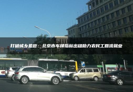 打破城乡差距：北京市车牌指标出租助力农民工回流就业