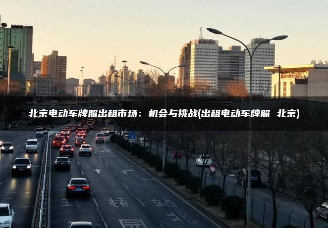 北京电动车牌照出租市场：机会与挑战(出租电动车牌照 北京)