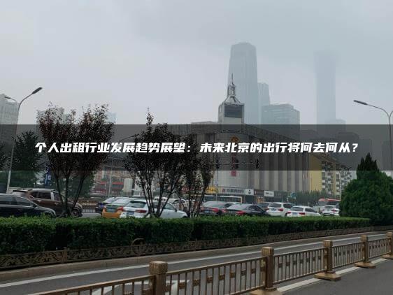 个人出租行业发展趋势展望：未来北京的出行将何去何从？