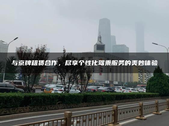 与京牌租赁合作，尽享个性化驾乘服务的美妙体验