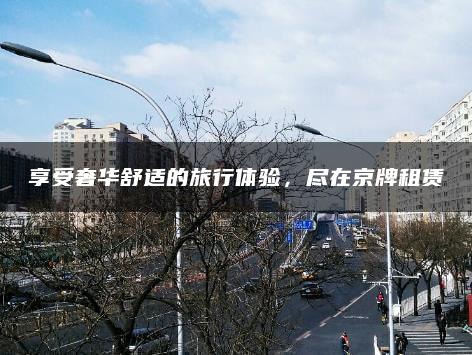 享受奢华舒适的旅行体验，尽在京牌租赁