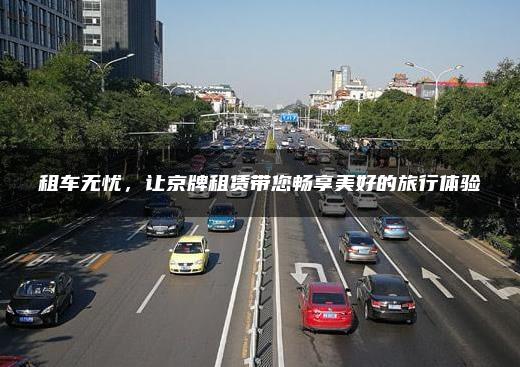 租车无忧，让京牌租赁带您畅享美好的旅行体验