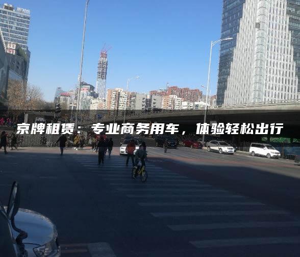 京牌租赁：专业商务用车，体验轻松出行