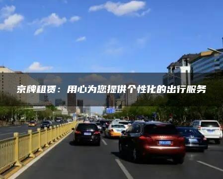 京牌租赁：用心为您提供个性化的出行服务