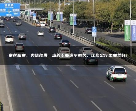 京牌租赁：为您提供一流的专业送车服务，让您出行更加美好！