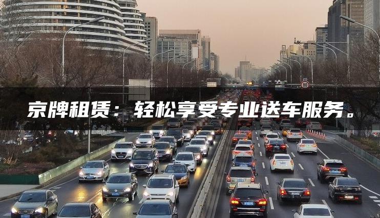 京牌租赁：轻松享受专业送车服务。