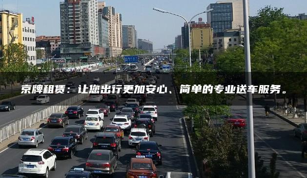 京牌租赁：让您出行更加安心、简单的专业送车服务。