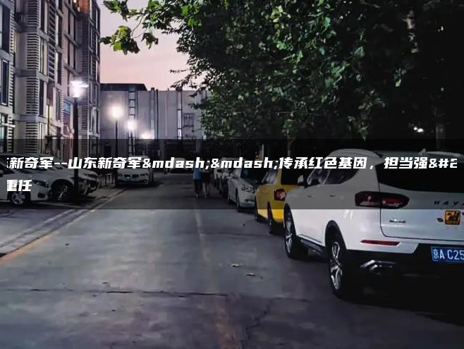 山东新奇军–山东新奇军——传承红色基因，担当强军重任