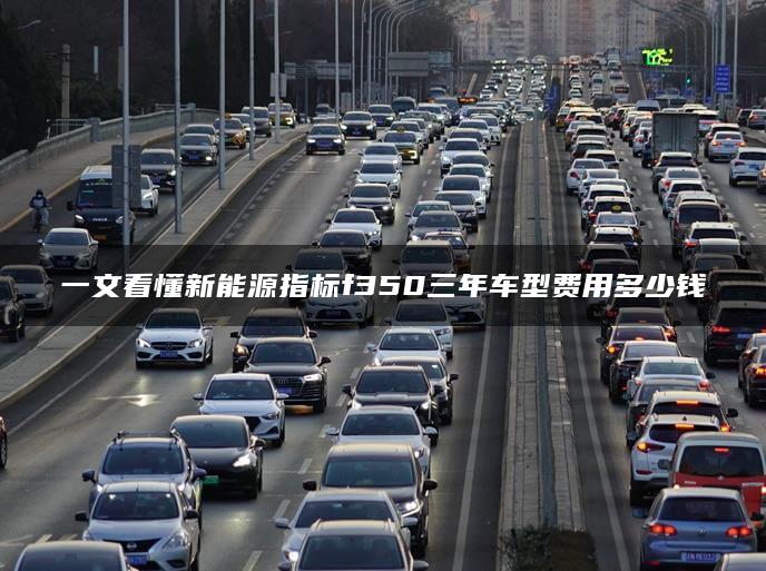 一文看懂新能源指标f350三年车型费用多少钱