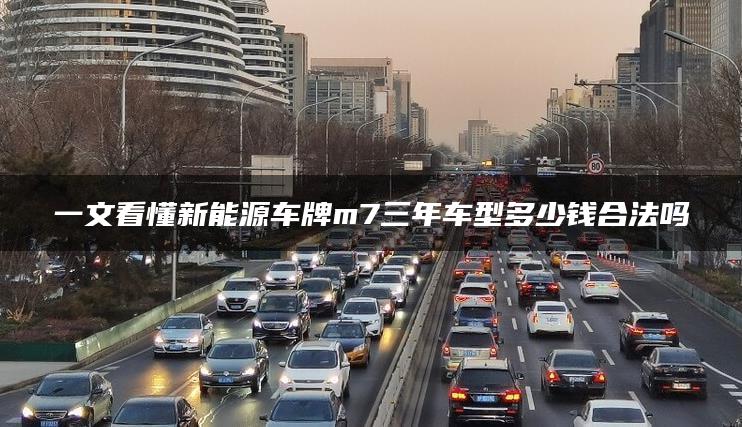 一文看懂新能源车牌m7三年车型多少钱合法吗