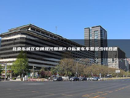 北京东城区京牌现代酷派2.0私家车车型多少钱合适